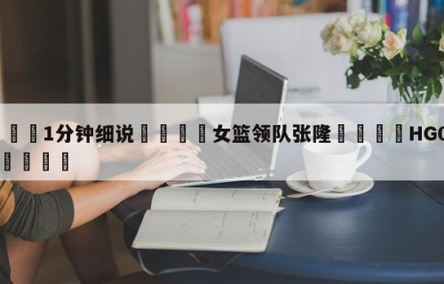 💦1分钟细说👇女篮领队张隆👇HG08.com💯