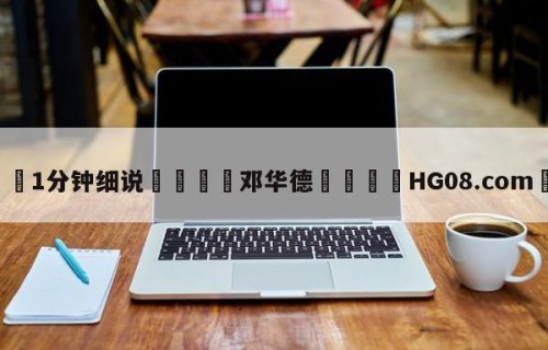 💦1分钟细说👇邓华德👇HG08.com💯