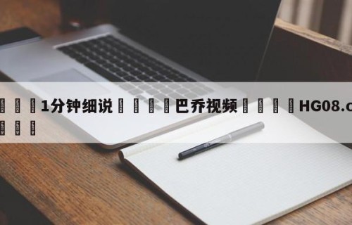 💦1分钟细说👇巴乔视频👇HG08.com💯