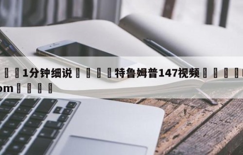 💦1分钟细说👇特鲁姆普147视频👇HG08.com💯